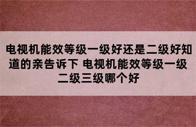 电视机能效等级一级好还是二级好知道的亲告诉下 电视机能效等级一级二级三级哪个好